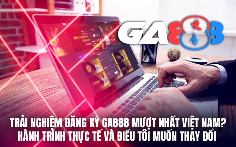 Trải nghiệm đăng ký GA888 mượt nhất Việt Nam? Hành trình thực tế và điều tôi muốn thay đổi